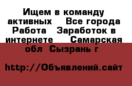 Ищем в команду активных. - Все города Работа » Заработок в интернете   . Самарская обл.,Сызрань г.